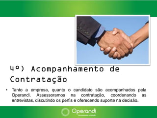 4°) Acompanhamento de
 Contratação
• Tanto a empresa, quanto o candidato são acompanhados pela
  Operandi. Assessoramos na contratação, coordenando as
  entrevistas, discutindo os perfis e oferecendo suporte na decisão.
 