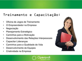 Treinamento e Capacitação:
•   Oficina de Jogos de Treinamento
•   O Empreendedor na Empresa
•   Negociação
•   Planejamento Estratégico
•   Caminhos para a Motivação
•   Desenvolvimento das Relações Interpessoais
•   Capacitar Lideranças
•   Caminhos para a Qualidade de Vida
•   Desenvolvimento de Equipes
•   Criatividade na Empresa
 