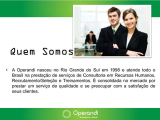 Quem Somos
• A Operandi nasceu no Rio Grande do Sul em 1998 e atende todo o
  Brasil na prestação de serviços de Consultoria em Recursos Humanos,
  Recrutamento/Seleção e Treinamentos. É consolidada no mercado por
  prestar um serviço de qualidade e se preocupar com a satisfação de
  seus clientes.
 