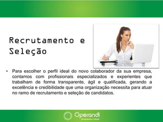 Recrutamento e
 Seleção

• Para escolher o perfil ideal do novo colaborador da sua empresa,
  contamos com profissionais especializados e experientes que
  trabalham de forma transparente, ágil e qualificada, gerando a
  excelência e credibilidade que uma organização necessita para atuar
  no ramo de recrutamento e seleção de candidatos.
 
