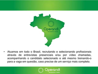 • Atuamos em todo o Brasil, recrutando e selecionando profissionais
  através de entrevistas presenciais e/ou por vídeo chamadas,
  acompanhando o candidato selecionado e até mesmo treinando-o
  para a vaga em questão, caso precise de um serviço mais completo.
 