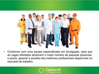 • Contamos com uma equipe especializada em divulgação, para que
  as vagas ofertadas alcancem o maior número de pessoas possíveis,
  e assim, garantir a escolha dos melhores profissionais disponíveis no
  mercado de trabalho.
 