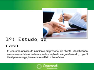 1°) Estudo de
 caso
• É feita uma análise do ambiente empresarial do cliente, identificando
  suas características culturais, a descrição do cargo oferecido, o perfil
  ideal para a vaga, bem como salário e benefícios.
 