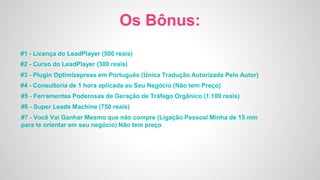 Os Bônus:
#1 - Licença do LeadPlayer (500 reais)
#2 - Curso do LeadPlayer (300 reais)
#3 - Plugin Optimizepress em Português (Única Tradução Autorizada Pelo Autor)
#4 - Consultoria de 1 hora aplicada ao Seu Negócio (Não tem Preço)
#5 - Ferramentas Poderosas de Geração de Tráfego Orgânico (1.100 reais)
#6 - Super Leads Machine (750 reais)
#7 - Você Vai Ganhar Mesmo que não compre (Ligação Pessoal Minha de 15 min
para te orientar em seu negócio) Não tem preço
 