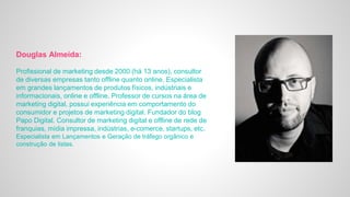 Douglas Almeida:
Profissional de marketing desde 2000 (há 13 anos), consultor
de diversas empresas tanto offline quanto online. Especialista
em grandes lançamentos de produtos físicos, indústriais e
informacionais, online e offline. Professor de cursos na área de
marketing digital, possui experiência em comportamento do
consumidor e projetos de marketing digital. Fundador do blog
Papo Digital. Consultor de marketing digital e offline de rede de
franquias, mídia impressa, indústrias, e-comerce, startups, etc.
Especialista em Lançamentos e Geração de tráfego orgânico e
construção de listas.
 