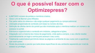 O que é possível fazer com o
Optimizepress?
● ILIMITADO número de portais e membros criados;
● Gerar Link de Banner para Afiliados
● Faz parte nativa do sistema e não exige qualquer pagamento ou compra adicional;
● Liberação programada de conteúdo com base no número de dias;
● Definição de ofertas dentro do portal que são mostradas após o membros realizar um número x de
acessos no portal;
● Estrutura e organiza todo o conteúdo em módulos, categorias e lições;
● Integração com a maioria dos meios de pagamento, onde após a compra, o seu cliente recebe
automaticamente um login e senha para acessar o seu curso;
● Totalmente customizável permitindo deixar as páginas e ambiente do seu curso com a aparência
que você quiser;
● Níveis de proteção e pacote que isola áreas específicas do seu ambiente separando por nível de
acesso ou privilégio.
 