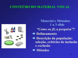 CONTEÚDO DO MATERIAL VISUAL 
Material e Métodos: 1 a 3 slide 
“Como eu fiz a pesquisa”? 
Delineamento 
Descrição da população: seleção, critérios de inclusão e exclusão 
Métodos 
10 
 