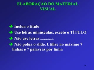 ELABORAÇÃO DO MATERIAL VISUAL 
Inclua o título 
Use letras minúsculas, exceto o TÍTULO 
Não use letras pequenas demais 
Não polua o slide.Utilize no máximo 7 linhas e 7 palavras por linha 
14 
 