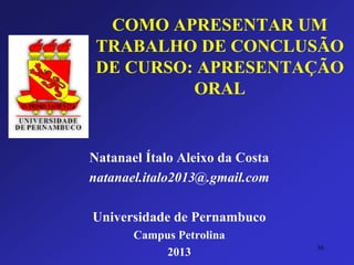 COMO APRESENTAR UM TRABALHO DE CONCLUSÃO DE CURSO: APRESENTAÇÃO ORAL 
Natanael Ítalo Aleixo da Costa 
natanael.italo2013@.gmail.com 
Universidade de Pernambuco 
Campus Petrolina 
2013 36 
 