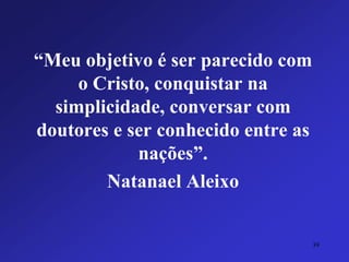“Meu objetivo é ser parecido com o Cristo, conquistar na simplicidade, conversar com doutores e ser conhecido entre as nações”. 
Natanael Aleixo 
39 
 