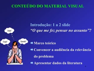 CONTEÚDO DO MATERIAL VISUAL 
Introdução: 1 a 2 slide 
“O que me fez pensar no assunto”? 
Marco teórico 
Convencer a audiência da relevância do problema 
Apresentar dados da literatura 
8 
 