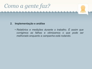 Como a gente faz?
2. Implementação e análise
• Relatórios e medições durante o trabalho. É assim que
corrigimos as falhas e otimizamos o que pode ser
melhorado enquanto a campanha está rodando.
 