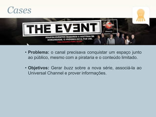 Cases
• Problema: o canal precisava conquistar um espaço junto
ao público, mesmo com a pirataria e o conteúdo limitado.
• Objetivos: Gerar buzz sobre a nova série, associá-la ao
Universal Channel e prover informações.
 
