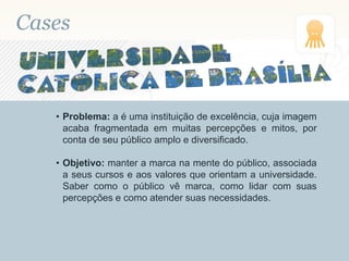 Cases
• Problema: a é uma instituição de excelência, cuja imagem
acaba fragmentada em muitas percepções e mitos, por
conta de seu público amplo e diversificado.
• Objetivo: manter a marca na mente do público, associada
a seus cursos e aos valores que orientam a universidade.
Saber como o público vê marca, como lidar com suas
percepções e como atender suas necessidades.
 