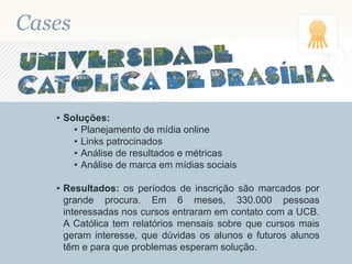 Cases
• Soluções:
• Planejamento de mídia online
• Links patrocinados
• Análise de resultados e métricas
• Análise de marca em mídias sociais
• Resultados: os períodos de inscrição são marcados por
grande procura. Em 6 meses, 330.000 pessoas
interessadas nos cursos entraram em contato com a UCB.
A Católica tem relatórios mensais sobre que cursos mais
geram interesse, que dúvidas os alunos e futuros alunos
têm e para que problemas esperam solução.
 