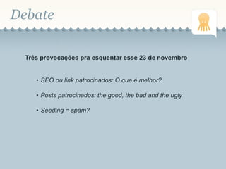 Debate
Três provocações pra esquentar esse 23 de novembro
• SEO ou link patrocinados: O que é melhor?
• Posts patrocinados: the good, the bad and the ugly
• Seeding = spam?
 