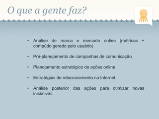 O que a gente faz?
• Análise de marca e mercado online (métricas +
conteúdo gerado pelo usuário)
• Pré-planejamento de campanhas de comunicação
• Planejamento estratégico de ações online
• Estratégias de relacionamento na Internet
• Análise posterior das ações para otimizar novas
iniciativas
 