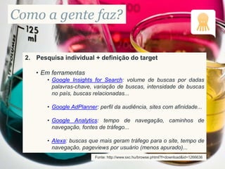Como a gente faz?
2. Pesquisa individual + definição do target
• Em ferramentas
• Google Insights for Search: volume de buscas por dadas
palavras-chave, variação de buscas, intensidade de buscas
no país, buscas relacionadas...
• Google AdPlanner: perfil da audiência, sites com afinidade...
• Google Analytics: tempo de navegação, caminhos de
navegação, fontes de tráfego...
• Alexa: buscas que mais geram tráfego para o site, tempo de
navegação, pageviews por usuário (menos apurado)...
Fonte: http://www.sxc.hu/browse.phtml?f=download&id=1266636
 