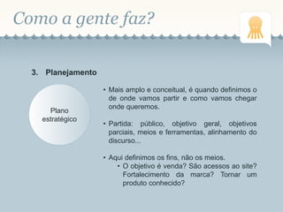Como a gente faz?
3. Planejamento
Plano
estratégico
• Mais amplo e conceitual, é quando definimos o
de onde vamos partir e como vamos chegar
onde queremos.
• Partida: público, objetivo geral, objetivos
parciais, meios e ferramentas, alinhamento do
discurso...
• Aqui definimos os fins, não os meios.
• O objetivo é venda? São acessos ao site?
Fortalecimento da marca? Tornar um
produto conhecido?
 