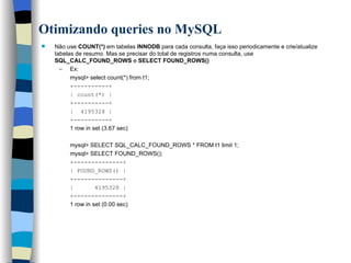 Otimizando queries no MySQL   Não use  COUNT(*)  em tabelas  INNODB  para cada consulta, faça isso periodicamente e crie/atualize tabelas de resumo. Mas se precisar do total de registros numa consulta, use  SQL_CALC_FOUND_ROWS  e  SELECT FOUND_ROWS()   Ex:  mysql> select count(*) from t1; +----------+ | count(*) | +----------+ |  4195328 | +----------+ 1 row in set (3.67 sec) mysql> SELECT SQL_CALC_FOUND_ROWS * FROM t1 limit 1; mysql> SELECT FOUND_ROWS(); +--------------+ | FOUND_ROWS() | +--------------+ |  4195328 | +--------------+ 1 row in set (0.00 sec)   