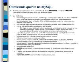 Otimizando queries no MySQL   Para armazenar data e hora atuais, utilize o tipo de dados  TIMESTAMP  ao invés de  DATETIME . TIMESTAMP armazena 4bytes e DATETIME armazena 8bytes   Uso dos Índices São usados para acelerar procuras por linhas que casam com condições de uma cláusula WHERE ou por linhas que casam com linhas de outras tabelas, quando uma junção é executada Para consultas que usam as funções MIN() ou MAX(), os valores podem ser encontrados sem examinar todas as linhas Para executar operações de ordenação e agrupamento (cláusulas ORDER BY e GROUP BY) Para ler toda a informação necessária em uma consulta Ex: Supondo que uma consulta seleciona valores de uma coluna numérica indexada de uma tabela MyISAM. Nesse caso, o MySQL não precisa ler os valores duas vezes, assim o arquivo de dados não precisa ser consultado, somente o arquivo de índices.  Aconselhável usar em colunas com cardinalidade relativamente alta em relação do número de linhas da tabela (ou seja, colunas com poucos valores duplicados) Índices possuem um melhor processamento em colunas menores Índices menores requer menos acesso a disco Indexar prefixos em colunas CHAR, VARCHAR, BINARY, VARBINARY, BLOB ou TEXT irá economizar espaço no índice e tornará as consultas mais rápidas. Indexar apenas o necessário, pois todo índice adicional ocupa espaço extra em disco e prejudica o desempenho das operações de escrita.  Não crie índices duplicados INNODB  sempre mantém a chave primária como parte de cada índice, então não a crie muito grande   A medida que os dados crescem, os índices mais adequados podem mudar, assim como a estrutura.   ORDER BY  e  LIMIT  funcionam melhor em colunas indexadas     