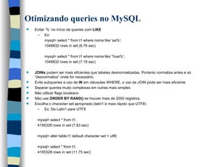 Otimizando queries no MySQL   Evitar ‘%’ no início de queries com  LIKE   Ex:  mysql> select * from t1 where nome like 'aa%'; 1048832 rows in set (6.76 sec) mysql> select * from t1 where nome like '%aa%'; 1048832 rows in set (7.18 sec) JOINs  podem ser mais eficientes que tabelas desnormalizadas. Portanto normalize antes e só “desnormalize” onde for necessário. Evite subqueries e uso de  IN  em cláusulas WHERE, o uso de JOIN pode ser mais eficiente Separar queries muito complexas em outras mais simples  Não utilizar flags booleano  Não use  ORDER BY RAND()  se houver mais de 2000 registros   Escolha o character set apropriado (latin1 é mais rápido que UTF8)   Ex: De Latin1 para UTF8 mysql> select * from t1; 4195328 rows in set (7.83 sec) mysql> alter table t1 default character set = utf8; mysql> select * from t1; 4195328 rows in set (11.75 sec)   