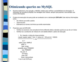 Otimizando queries no MySQL Quando realizamos uma consulta, o MySQL analisa para verificar a possibilidade de otimização. O otimizador de consulta do MySQL tira vantagem dos índices, sempre que possível, mas também usa outras informações. O plano de execução da query pode ser analisado com a declaração  EXPLAIN . Este retorna informações como: Os índices que serão usados Tipos de joins  Estimativa do número de linhas que serão examinadas Possíveis usos do EXPLAIN:  Verificar se escrever uma consulta de forma diferente afeta a decisão quanto ao uso de um índice Verificar se o acréscimo de índices em uma tabela afetam o plano de execução Ex: Usando o índice da chave primária mysql> explain select * from  t1 where id > 100 and id < 1000\G *************************** 1. row *************************** id: 1 select_type: SIMPLE table: t1 type: range possible_keys: PRIMARY key: PRIMARY key_len: 4 ref: NULL rows: 561 Extra: Using where 1 row in set (0.00 sec)   