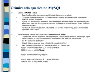 Otimizando queries no MySQL Uso do  ANALYZE TABLE Essa função analisa e armazena a distribuição das chaves na tabela.  Durante a análise é gerado um lock de leitura para tabelas MyISAM e BDB e para tabelas INNODB um lock de escrita  MySQL usa a distribuição de chaves armazenada para decidir a ordem das tabelas nos joins. Além disso, pode ser usado para decidir quais índices serão usados em uma tabela para uma determinada query Por default,  statements do ANALYZE TABLE são escritos no binary log, dessa maneira são replicados para o slave  Tente comparar colunas que contenham o  mesmo tipo de dados Quando usar colunas indexadas em comparações, use colunas que são do mesmo tipo. Tipos de dados idênticos proporcionam melhor desempenho que tipos não semelhantes.  Ex: INT é diferente de BIGINT CHAR(10) é considerado igual a CHAR(10) ou VARCHAR(10) Ex2: Primeiro comparando INT com INT e depois INT com BIGINT mysql> select t1.id, t2.id from t2, t1 where t2.id=t1.id; 3345194 rows in set ( 25.73 sec ) mysql> alter table t2 modify id bigint; mysql> select t1.id, t2.id from t2, t1 where t2.id=t1.id; 3345194 rows in set ( 1 min 6.56 sec ) 