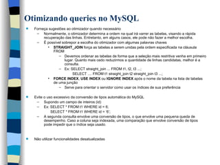 Otimizando queries no MySQL   Forneça sugestões ao otimizador quando necessário Normalmente, o otimizador determina a ordem na qual irá varrer as tabelas, visando a rápida recuperação das linhas. Entretanto, em alguns casos, ele pode não fazer a melhor escolha.  É possível sobrepor a escolha do otimizador com algumas palavras chaves STRAIGHT_JOIN  força as tabelas a serem unidas pela ordem especificada na cláusula FROM Devemos ordenar as tabelas de forma que a seleção mais restritiva venha em primeiro lugar. Quanto mais cedo reduzirmos a quantidade de linhas candidatas, melhor é a consulta. Ex: SELECT straight_join ... FROM t1, t2, t3 ...; SELECT .... FROM t1 straight_join t2 straight_join t3 ...; FORCE INDEX ,  USE INDEX  ou  IGNORE INDEX  após o nome da tabela na lista de tabelas de uma junção Serve para orientar o servidor como usar os índices de sua preferência  Evite o uso excessivo da conversão de tipos automática do MySQL Supondo um campo de inteiros (id) Ex: SELECT * FROM t1 WHERE id = 6; SELECT * FROM t1 WHERE id = ‘6’; A segunda consulta envolve uma conversão de tipos, o que envolve uma pequena queda de desempenho. Caso a coluna seja indexada, uma comparação que envolve conversão de tipos pode impedir que o índice seja usado.  Não utilizar funcionalidades desatualizadas   