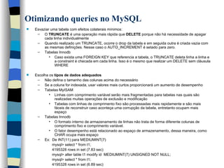 Otimizando queries no MySQL   Esvaziar uma tabela com efeitos colaterais mínimos: O  TRUNCATE  é uma operação mais rápida que  DELETE  porque não há necessidade de apagar cada linha individualmente Quando realizado um TRUNCATE, ocorre o drop da tabela e em seguida outra é criada vazia com as mesmas definições. Nesse caso o AUTO_INCREMENT é setado para zero. Tabelas Innodb Caso exista uma FOREIGN KEY que referencia a tabela, o TRUNCATE deleta linha a linha e a constraint é checada em cada linha. Isso é o mesmo que realizar um DELETE sem cláusula WHERE Escolha os  tipos de dados adequados Não defina o tamanho das colunas acima do necessário Se a coluna for indexada, usar valores mais curtos proporcionará um aumento de desempenho Tabelas MyISAM Linhas com comprimento variável serão mais fragmentadas para tabelas nas quais são realizadas muitas operações de exclusão e modificação Tabelas com linhas de comprimento fixo são processadas mais rapidamente e são mais fáceis de reconstruir caso aconteça uma corrupção da tabela, entretanto ocupam mais espaço Tabelas Innodb O formato interno de armazenamento de linhas não trata de forma diferente colunas de comprimento fixo e comprimento variável. O fator desempenho está relacionado ao espaço de armazenamento, dessa maneira, como CHAR ocupa mais espaço Ex:  De INT(11) para MEDIUMINT(7)   mysql> select * from t1;   4195328 rows in set (7.83 sec)   mysql> alter table t1 modify id  MEDIUMINT(7) UNSIGNED NOT NULL;     mysql> select * from t1;     4195328 rows in set (6.89 sec)   