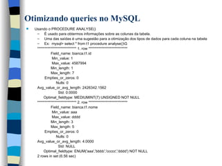 Otimizando queries no MySQL   Usando o PROCEDURE ANALYSE() É usado para obtermos informações sobre as colunas da tabela.  Uma das saídas é uma sugestão para a otimização dos tipos de dados para cada coluna na tabela Ex:  mysql> select * from t1 procedure analyse()\G *************************** 1. row *************************** Field_name: bianca.t1.id Min_value: 1 Max_value: 4587994 Min_length: 1 Max_length: 7 Empties_or_zeros: 0 Nulls: 0 Avg_value_or_avg_length: 2426342.1562 Std: 0.0000 Optimal_fieldtype: MEDIUMINT(7) UNSIGNED NOT NULL *************************** 2. row *************************** Field_name: bianca.t1.nome Min_value: aaa Max_value: dddd Min_length: 3 Max_length: 5 Empties_or_zeros: 0 Nulls: 0 Avg_value_or_avg_length: 4.0000 Std: NULL Optimal_fieldtype: ENUM('aaa','bbbb','ccccc','dddd') NOT NULL 2 rows in set (6.56 sec)   