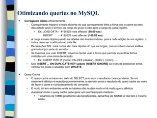 Otimizando queries no MySQL   Carregando dados  eficientemente Carregamento massivo é mais eficiente do que carregamento linha a linha pois o cache só será descartado após o termino da carga do grupo e não após a carga de cada registro. Ex: LOAD DATA -  4195328 rows affected ( 58.69 sec ) INSERT  -  4195328 rows affected ( 100.92 sec ) A carga é mais rápida quando as tabelas não tiverem índices, pois a cada adição de um registro, o índice deve ser modificado no data file. Declarações SQL mais curtas são mais rápidas do que as longas, pois envolvem menos análise gramatical por parte do servidor Se tivermos que usar INSERT, devemos tentar usar a forma que permite especificar linhas múltiplas em uma única declaração:  Ex: INSERT INTO t1 (nome) VALUES (‘aaaaa’), (‘bbbb’), (‘cccc’), .... Use  INSERT ... ON DUPLICATE KEY update [INSERT IGNORE]  ao invés de selecionar antes, verificar se existe e atualizar com  UPDATE Query Cache O query cache armazena o texto do SELECT junto com o resultado correspondente. Se um statement idêntico é recebido posteriormente, o servidor envia o resultado do query cache ao invés de fazer o parse e o processamento do comando.  É muito útil em ambientes onde as tabelas não mudam muito e há muita query idêntica.  Aumentar muito o query cache pode gerar um overhead para mante-lo. Tamanhos de 10MB geralmente são beneficentes, tamanhos de 100MB já não tem o mesmo efeito.   