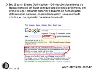 O Seo (Search Engine Optimization – Otimização Mecanismos de Busca) consiste em fazer com que seu site esteja próximo ou em primeiro lugar, tentando absorver o máximo de acessos para determinadas palavras, possibilitando assim um aumento de vendas, ou de expansão da marca do seu site. www.otimizeja.com.br 