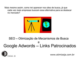 Mais mesmo assim, como irei aparecer nos sites de busca, já que cada vez mais empresas buscam essa alternativa para se destacar no mercado? Google Adwords – Links Patrocinados SEO – Otimização de Mecanismos de Busca e www.otimizeja.com.br 