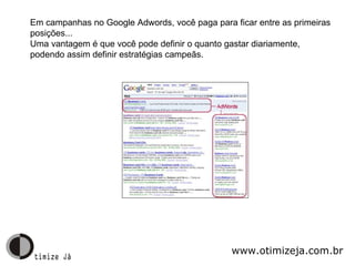 Em campanhas no Google Adwords, você paga para ficar entre as primeiras posições... Uma vantagem é que você pode definir o quanto gastar diariamente, podendo assim definir estratégias campeãs. www.otimizeja.com.br 