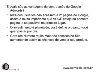 E quais são as vantagens da contratação do Google Adwords? 60% dos usuários não acessam a 2ª pagina do Google, assim é muito importante que VOCÊ esteja na primeira pagina, e se possível no primeiro lugar. O investimento é planejado, você define o quanto você quer gastar por dia. Gera um Número muito maior de acessos no Site, aumentando assim as chances de vender seu produto. www.otimizeja.com.br 