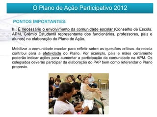 O Plano de Ação Participativo 2012

PONTOS IMPORTANTES:
III. É necessário o envolvimento da comunidade escolar (Conselho de Escola,
APM, Grêmio Estudantil representante dos funcionários, professores, pais e
alunos) na elaboração do Plano de Ação.

Mobilizar a comunidade escolar para refletir sobre as questões críticas da escola
contribui para a efetividade do Plano. Por exemplo, pais e mães certamente
poderão indicar ações para aumentar a participação da comunidade na APM. Os
colegiados deverão participar da elaboração do PAP bem como referendar o Plano
proposto.
 