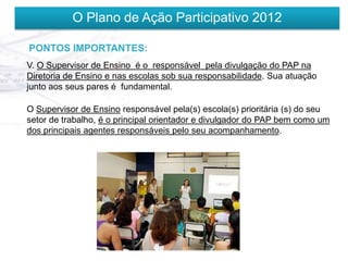 O Plano de Ação Participativo 2012

PONTOS IMPORTANTES:
V. O Supervisor de Ensino é o responsável pela divulgação do PAP na
Diretoria de Ensino e nas escolas sob sua responsabilidade. Sua atuação
junto aos seus pares é fundamental.

O Supervisor de Ensino responsável pela(s) escola(s) prioritária (s) do seu
setor de trabalho, é o principal orientador e divulgador do PAP bem como um
dos principais agentes responsáveis pelo seu acompanhamento.
 