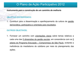 O Plano de Ação Participativo 2012
Instrumento para a construção de um caminho de melhoria


OBJETIVO ESTRATÉGICO:

1. Contribuir para a disseminação e aperfeiçoamento da cultura de gestão
   democrática, participativa e orientada para resultados.

OUTROS OBJETIVOS:

1. Fornecer um caminho com orientações claras sobre temas relativos a
   cada uma das 5 dimensões da gestão escolar, em consonância com os 5
   pilares do Programa Educação – Compromisso de São Paulo, evitando a
   ineficiência do imediatismo do cotidiano por meio do planejamento das
   ações;
 