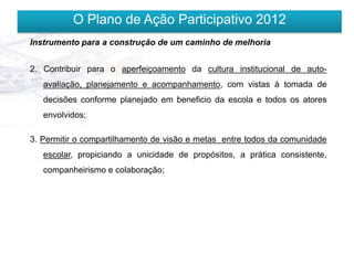 O Plano de Ação Participativo 2012
Instrumento para a construção de um caminho de melhoria


2. Contribuir para o aperfeiçoamento da cultura institucional de auto-
   avaliação, planejamento e acompanhamento, com vistas à tomada de
   decisões conforme planejado em beneficio da escola e todos os atores
   envolvidos;

3. Permitir o compartilhamento de visão e metas entre todos da comunidade
   escolar, propiciando a unicidade de propósitos, a prática consistente,
   companheirismo e colaboração;
 