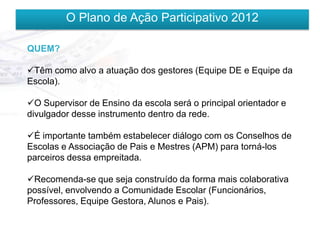 O Plano de Ação Participativo 2012

QUEM?

Têm como alvo a atuação dos gestores (Equipe DE e Equipe da
Escola).

O Supervisor de Ensino da escola será o principal orientador e
divulgador desse instrumento dentro da rede.

É importante também estabelecer diálogo com os Conselhos de
Escolas e Associação de Pais e Mestres (APM) para torná-los
parceiros dessa empreitada.

Recomenda-se que seja construído da forma mais colaborativa
possível, envolvendo a Comunidade Escolar (Funcionários,
Professores, Equipe Gestora, Alunos e Pais).
 