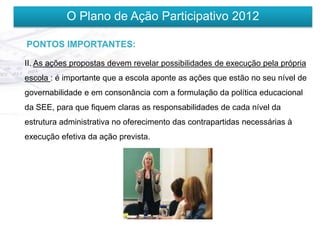O Plano de Ação Participativo 2012

PONTOS IMPORTANTES:

II. As ações propostas devem revelar possibilidades de execução pela própria
escola : é importante que a escola aponte as ações que estão no seu nível de
governabilidade e em consonância com a formulação da política educacional
da SEE, para que fiquem claras as responsabilidades de cada nível da
estrutura administrativa no oferecimento das contrapartidas necessárias à
execução efetiva da ação prevista.
 