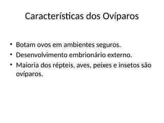 Características dos Ovíparos
• Botam ovos em ambientes seguros.
• Desenvolvimento embrionário externo.
• Maioria dos répteis, aves, peixes e insetos são
ovíparos.
 