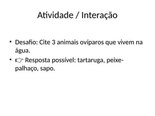 Atividade / Interação
• Desafio: Cite 3 animais ovíparos que vivem na
água.
• 👉 Resposta possível: tartaruga, peixe-
palhaço, sapo.
 