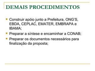 DEMAIS PROCEDIMENTOS





Construir apóio junto a Prefeitura, ONG’S,
EBDA, CEPLAC, EMATER, EMBRAPA e
IBAMA;
Preparar a síntese e encaminhar a CONAB;
Preparar os documentos necessários para
finalização da proposta;

 