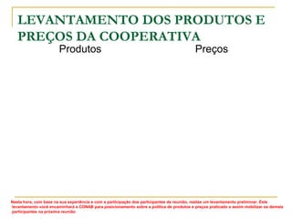 LEVANTAMENTO DOS PRODUTOS E
PREÇOS DA COOPERATIVA
Produtos

Preços

Nesta hora, com base na sua experiência e com a participação dos participantes da reunião, realize um levantamento preliminar. Este
levantamento você encaminhará a CONAB para posicionamento sobre a política de produtos e preços praticado e assim mobilizar os demais
participantes na próxima reunião

 
