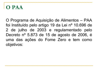 O PAA
O Programa de Aquisição de Alimentos – PAA
foi Instituído pelo artigo 19 da Lei nº 10.696 de
2 de julho de 2003 e regulamentado pelo
Decreto nº 5.873 de 15 de agosto de 2006, é
uma das ações do Fome Zero e tem como
objetivos:

 