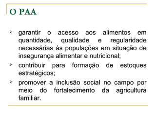 O PAA






garantir o acesso aos alimentos em
quantidade, qualidade e regularidade
necessárias às populações em situação de
insegurança alimentar e nutricional;
contribuir para formação de estoques
estratégicos;
promover a inclusão social no campo por
meio do fortalecimento da agricultura
familiar.

 