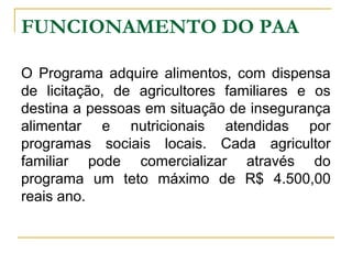 FUNCIONAMENTO DO PAA
O Programa adquire alimentos, com dispensa
de licitação, de agricultores familiares e os
destina a pessoas em situação de insegurança
alimentar e nutricionais atendidas por
programas sociais locais. Cada agricultor
familiar pode comercializar através do
programa um teto máximo de R$ 4.500,00
reais ano.

 