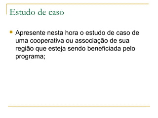 Estudo de caso


Apresente nesta hora o estudo de caso de
uma cooperativa ou associação de sua
região que esteja sendo beneficiada pelo
programa;

 